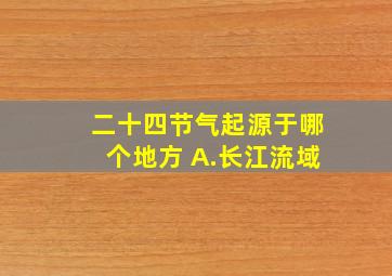 二十四节气起源于哪个地方 A.长江流域